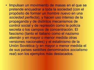 Impulsan un movimiento de masas en el que se pretende encuadrar a toda la sociedad (con el propósito de formar un  hombre nuevo  en una  sociedad perfecta ), y hacen uso intenso de la propaganda y de distintos mecanismos de control social y de represión como la policía secreta o los campos de concentración. El fascismo (tanto el italiano como el nazismo alemán y en mayor o menor medida otras versiones nacionales) y el estalinismo de la Unión Soviética (y en mayor o menor medida el de sus países satélites denominados  socialismo real ) son los ejemplos más destacados. 