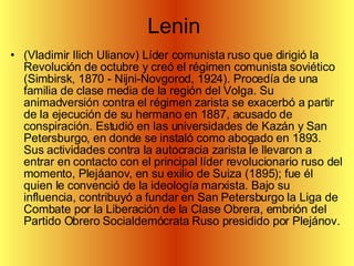 Lenin  (Vladimir Ilich Ulianov) Líder comunista ruso que dirigió la Revolución de octubre y creó el régimen comunista soviético (Simbirsk, 1870 - Nijni-Novgorod, 1924). Procedía de una familia de clase media de la región del Volga. Su animadversión contra el régimen zarista se exacerbó a partir de la ejecución de su hermano en 1887, acusado de conspiración. Estudió en las universidades de Kazán y San Petersburgo, en donde se instaló como abogado en 1893. Sus actividades contra la autocracia zarista le llevaron a entrar en contacto con el principal líder revolucionario ruso del momento, Plejáanov, en su exilio de Suiza (1895); fue él quien le convenció de la ideología marxista. Bajo su influencia, contribuyó a fundar en San Petersburgo la Liga de Combate por la Liberación de la Clase Obrera, embrión del Partido Obrero Socialdemócrata Ruso presidido por Plejánov.  