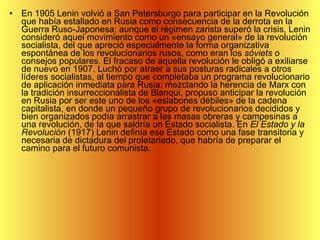 En 1905 Lenin volvió a San Petersburgo para participar en la Revolución que había estallado en Rusia como consecuencia de la derrota en la Guerra Ruso-Japonesa; aunque el régimen zarista superó la crisis, Lenin consideró aquel movimiento como un «ensayo general» de la revolución socialista, del que apreció especialmente la forma organizativa espontánea de los revolucionarios rusos, como eran los  sóviets  o consejos populares. El fracaso de aquella revolución le obligó a exiliarse de nuevo en 1907. Luchó por atraer a sus posturas radicales a otros líderes socialistas, al tiempo que completaba un programa revolucionario de aplicación inmediata para Rusia: mezclando la herencia de Marx con la tradición insurreccionalista de Blanqui, propuso anticipar la revolución en Rusia por ser este uno de los «eslabones débiles» de la cadena capitalista, en donde un pequeño grupo de revolucionarios decididos y bien organizados podía arrastrar a las masas obreras y campesinas a una revolución, de la que saldría un Estado socialista. En  El Estado y la Revolución  (1917) Lenin definía ese Estado como una fase transitoria y necesaria de dictadura del proletariado, que habría de preparar el camino para el futuro comunista.  