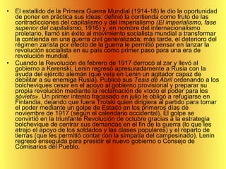El estallido de la Primera Guerra Mundial (1914-18) le dio la oportunidad de poner en práctica sus ideas: definió la contienda como fruto de las contradicciones del capitalismo y del imperialismo  (El imperialismo, fase superior del capitalismo,  1916) y, en nombre del internacionalismo proletario, llamó sin éxito al movimiento socialista mundial a transformar la contienda en una guerra civil generalizada; más tarde, el deterioro del régimen zarista por efecto de la guerra le permitió pensar en lanzar la revolución socialista en su país como primer paso para una era de revolución mundial.  Cuando la Revolución de febrero de 1917 derrocó al zar y llevó al gobierno a Kerenski, Lenin regresó apresuradamente a Rusia con la ayuda del ejército alemán (que veía en Lenin un agitador capaz de debilitar a su enemiga Rusia). Publicó sus  Tesis de Abril  ordenando a los bolcheviques cesar en el apoyo al gobierno provisional y preparar su propia revolución mediante la reclamación de «todo el poder para los  sóviets».  Un primer intento fracasado en julio le obligó a refugiarse en Finlandia, dejando que fuera Trotski quien dirigiera al partido para tomar el poder mediante un golpe de Estado en los primeros días de noviembre de 1917 (según el calendario occidental). El golpe se convirtió en la triunfante Revolución de octubre gracias a la estrategia bolchevique de centrar sus demandas en el fin de la guerra (lo que les atrajo el apoyo de los soldados y las clases populares) y el reparto de tierras (que les permitió contar con la simpatía del campesinado). Lenin regresó enseguida para presidir el nuevo gobierno o Consejo de Comisarios del Pueblo. 