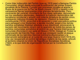 Como líder indiscutido del Partido (que en 1918 pasó a llamarse Partido Comunista), dirigió desde entonces la edificación del primer Estado socialista de la Historia. Cumplió sus promesas iniciales al apartar a Rusia de la guerra por la Paz de Brest-Litowsk (1918) y repartir a los campesinos tierras expropiadas a los grandes terratenientes. Pero, consciente del carácter minoritario de sus ideas radicales, demostrado por los resultados electorales, despreció la tradición democrática del socialismo occidental y adoptó una violenta dictadura de partido único, empleando métodos brutales de represión. Disolvió la Asamblea constituyente (1918), proscribió a la oposición y creó una policía política para perseguir a los disidentes; a escala mundial, exigió a los demás partidos socialistas fidelidad absoluta a sus directrices, provocando la escisión del movimiento obrero con la aparición en todos los países de partidos comunistas sometidos al control de una Tercera Internacional comunista  (Komintern)  con sede en Moscú (1919). Delegó en Trotski la organización del Ejército Rojo, con el que consiguió resistir al ataque combinado de los ejércitos  blancos  (contrarrevolucionarios) y la intervención extranjera en el curso de una larga Guerra Civil (1918-20). Una vez recuperado el control del antiguo imperio de los zares, articuló el territorio creando la Unión de Repúblicas Socialistas Soviéticas (1922), a la que dotó de organización formal por la Constitución de 1923.  