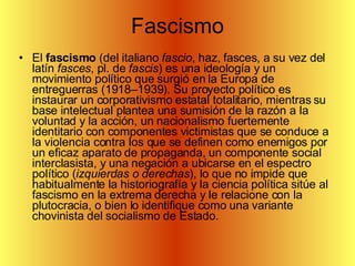Fascismo El  fascismo  (del italiano  fascio , haz, fasces, a su vez del latín  fasces , pl. de  fascis ) es una ideología y un movimiento político que surgió en la Europa de entreguerras (1918–1939). Su proyecto político es instaurar un corporativismo estatal totalitario, mientras su base intelectual plantea una sumisión de la razón a la voluntad y la acción, un nacionalismo fuertemente identitario con componentes victimistas que se conduce a la violencia contra los que se definen como enemigos por un eficaz aparato de propaganda, un componente social interclasista, y una negación a ubicarse en el espectro político ( izquierdas o derechas ), lo que no impide que habitualmente la historiografía y la ciencia política sitúe al fascismo en la extrema derecha y le relacione con la plutocracia, o bien lo identifique como una variante chovinista del socialismo de Estado.  
