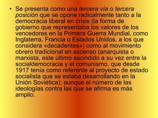 Se presenta como una  tercera vía  o  tercera posición  que se opone radicalmente tanto a la democracia liberal en crisis (la forma de gobierno que representaba los valores de los vencedores en la Primera Guerra Mundial, como Inglaterra, Francia o Estados Unidos, a los que considera «decadentes») como al movimiento obrero tradicional en ascenso (anarquista o marxista, este último escindido a su vez entre la socialdemocracia y el comunismo, que desde 1917 tenía como referente al proyecto de estado socialista que se estaba desarrollando en la Unión Soviética); aunque el número de las ideologías contra las que se afirma es más amplio. 