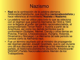 Nazismo  Nazi  es la contracción de la palabra alemana  NAtionalsoZIalistische , que significa  nacionalsocialista  y hace referencia al movimiento  Nazista  o  Nazismo . La palabra  nazi  se utiliza para todo lo que se relaciona con el régimen que gobernó Alemania de 1933 a 1945 con la llegada al poder del partido nacionalsocialista, el autoproclamado Tercer Reich y Austria a partir de la Anschluss, así como los demás territorios que lo conformaron (Sudetes, Memel, Danzig y otras tierras en Polonia, Francia, Checoslovaquia, Hungría, Holanda, Dinamarca y Noruega). La Alemania de este periodo se conoce como la Alemania nazi. Fue un término acuñado por el ministro de propaganda del régimen alemán Joseph Goebbels, que lo usó durante uno de sus discursos para referirse a los miembros de su partido, el  Nationalsozialistische Deutsche Arbeiterpartei  (NSDAP) Partido Nacionalsocialista Alemán de los Trabajadores. 