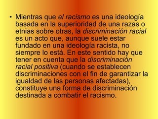 Mientras que  el racismo  es una ideología basada en la superioridad de una razas o etnias sobre otras, la  discriminación racial  es un acto que, aunque suele estar fundado en una ideología racista, no siempre lo está. En este sentido hay que tener en cuenta que la  discriminación racial positiva  (cuando se establecen discriminaciones con el fin de garantizar la igualdad de las personas afectadas), constituye una forma de discriminación destinada a combatir el racismo.  