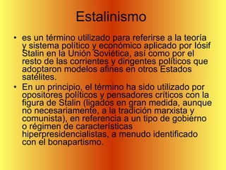 Estalinismo  es un término utilizado para referirse a la teoría y sistema político y económico aplicado por Iósif Stalin en la Unión Soviética, así como por el resto de las corrientes y dirigentes políticos que adoptaron modelos afines en otros Estados satélites. En un principio, el término ha sido utilizado por opositores políticos y pensadores críticos con la figura de Stalin (ligados en gran medida, aunque no necesariamente, a la tradición marxista y comunista), en referencia a un tipo de gobierno o régimen de características hiperpresidencialistas, a menudo identificado con el bonapartismo. 