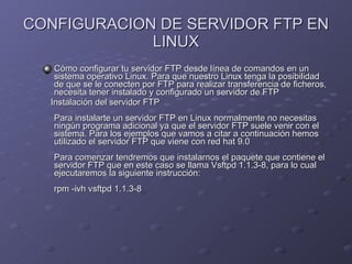CONFIGURACION DE SERVIDOR FTP EN LINUX Cómo configurar tu servidor FTP desde línea de comandos en un sistema operativo Linux. Para que nuestro Linux tenga la posibilidad de que se le conecten por FTP para realizar transferencia de ficheros, necesita tener instalado y configurado un servidor de FTP Instalación del servidor FTP  Para instalarte un servidor FTP en Linux normalmente no necesitas ningún programa adicional ya que el servidor FTP suele venir con el sistema. Para los ejemplos que vamos a citar a continuación hemos utilizado el servidor FTP que viene con red hat 9.0  Para comenzar tendremos que instalarnos el paquete que contiene el servidor FTP que en este caso se llama Vsftpd 1.1.3-8, para lo cual ejecutaremos la siguiente instrucción:  rpm -ivh vsftpd 1.1.3-8  