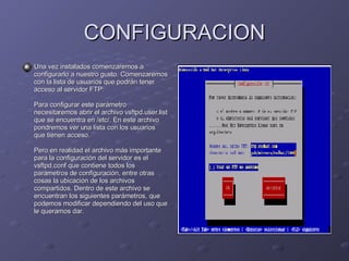 CONFIGURACION Una vez instalados comenzaremos a configurarlo a nuestro gusto. Comenzaremos con la lista de usuarios que podrán tener acceso al servidor FTP:  Para configurar este parámetro necesitaremos abrir el archivo vsftpd.user.list que se encuentra en /etc/. En este archivo pondremos ver una lista con los usuarios que tienen acceso.  Pero en realidad el archivo más importante para la configuración del servidor es el vsftpd.conf que contiene todos los parámetros de configuración, entre otras cosas la ubicación de los archivos compartidos. Dentro de este archivo se encuentran los siguientes parámetros, que podemos modificar dependiendo del uso que le queramos dar.  
