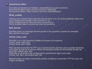 anonymous.allow   Con este parámetros se habilita o deshabilita el usuario anónimo.  Anonymous.allow=trae (usuario anónimo habilitado)  Anonymous.allow= false (usuario anónimo deshabilitado)  Write_enable   Indica si una carpeta tiene permiso de escritura o no. En otras palabras indica si a una carpeta se la pueden subir archivos o no.  Write_enable=trae (si tiene permiso de escritura)  Write_enable=false (no tiene permiso de escritura)  ftpd_banner   Permite poner un mensaje de bienvenida a los usuarios cuando se conecten  ftpd_banner=mensaje  chroot_local_user   Permite o no a los usuarios locales el acceso a la maquina  chroot_local_user=trae  chroot_local_user=false  Para decirle al servidor fe FTP que usuarios tienen permiso para acceder tenemos que coger la ruta de el archivo antes comentado donde se encontraba la lista de usuarios (vsftpd.user_list)  Para ello en el archivo de configuración pondríamos algo como esto:  Chroot_list_file=/ etc/vsftpd.user_list  Básicamente con estos comandos podrás configurar tu servidor FTP en Linux sin ningún problema .  