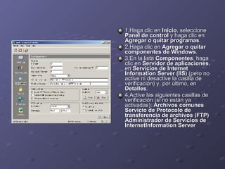 1.Haga clic en  Inicio , seleccione  Panel de control  y haga clic en  Agregar o quitar programas . 2.Haga clic en  Agregar o quitar componentes de Windows . 3.En la lista  Componentes , haga clic en  Servidor de aplicaciones , en  Servicios de Internet Information Server (IIS)  (pero no active ni desactive la casilla de verificación) y, por último, en  Detalles . 4.Active las siguientes casillas de verificación (si no están ya activadas):  Archivos comunes Servicio de Protocolo de transferencia de archivos (FTP) Administrador de Servicios de InternetInformation Server 
