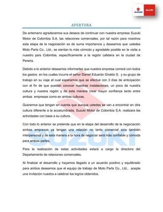 APERTURA

De antemano agradecemos sus deseos de continuar con nuestra empresa Suzuki
Motor de Colombia S.A. las relaciones comerciales, por tal razón para nosotros
esta etapa de la negociación es de suma importancia y deseamos que ustedes
Moto Parts Co., Ltd., se sientan lo más cómodo y agradable posible en la visita a
nuestro país Colombia, específicamente a la región cafetera en la ciudad de
Pereira.

Debido a lo anterior deseamos informarles que nuestra empresa correrá con todos
los gastos en los cuales incurra el señor Daniel Eduardo Giraldo S. y su grupo de
trabajo en su viaje el cual esperamos que se efectué con 3 días de anticipación
con el fin de que puedan conocer nuestras instalaciones, un poco de nuestra
cultura y nuestra región y de esta manera crear mayor confianza tanto entre
ambas empresas como en ambas culturas.

Queremos que tengan en cuenta que aunque ustedes se van a encontrar en otra
cultura diferente a la acostumbrada, Suzuki Motor de Colombia S.A. realizara las
actividades con base a su cultura.

Con todo lo anterior se pretende que en la etapa del desarrollo de la negociación
ambas empresas ya tengan una relación no tanto comercial sino también
interpersonal y de esta manera a la hora de negociar será más confiable y cómoda
para ambas partes.

Para la realización de estas actividades estará a cargo la directora del
Departamento de relaciones comerciales.

Al finalizar el desarrollo y hayamos llegado a un acuerdo positivo y equilibrado
para ambos deseamos que el equipo de trabajo de Moto Parts Co., Ltd., acepte
una invitación nuestra a celebrar los logros obtenidos.
 