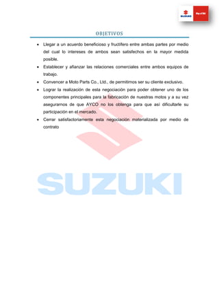 OBJETIVOS

   Llegar a un acuerdo beneficioso y fructífero entre ambas partes por medio
    del cual lo intereses de ambos sean satisfechos en la mayor medida
    posible.
   Establecer y afianzar las relaciones comerciales entre ambos equipos de
    trabajo.
   Convencer a Moto Parts Co., Ltd., de permitirnos ser su cliente exclusivo.
   Lograr la realización de esta negociación para poder obtener uno de los
    componentes principales para la fabricación de nuestras motos y a su vez
    asegurarnos de que AYCO no los obtenga para que así dificultarle su
    participación en el mercado.
   Cerrar satisfactoriamente esta negociación materializada por medio de
    contrato
 