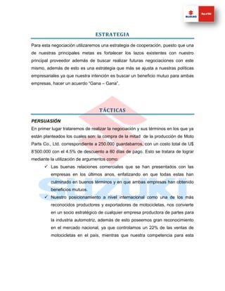 ESTRATEGIA

Para esta negociación utilizaremos una estrategia de cooperación, puesto que una
de nuestras principales metas es fortalecer los lazos existentes con nuestro
principal proveedor además de buscar realizar futuras negociaciones con este
mismo, además de esto es una estrategia que más se ajusta a nuestras políticas
empresariales ya que nuestra intención es buscar un beneficio mutuo para ambas
empresas, hacer un acuerdo “Gana – Gana”.




                                  TÁCTICAS

PERSUASIÓN
En primer lugar trataremos de realizar la negociación y sus términos en los que ya
están planteados los cuales son: la compra de la mitad de la producción de Moto
Parts Co., Ltd. correspondiente a 250.000 guardabarros, con un costo total de U$
8’500.000 con el 4.5% de descuento a 60 días de pago. Esto se tratara de lograr
mediante la utilización de argumentos como:
       Las buenas relaciones comerciales que se han presentados con las
         empresas en los últimos anos, enfatizando en que todas estas han
         culminado en buenos términos y en que ambas empresas han obtenido
         beneficios mutuos.
       Nuestro posicionamiento a nivel internacional como una de los más
         reconocidos productores y exportadores de motocicletas, nos convierte
         en un socio estratégico de cualquier empresa productora de partes para
         la industria automotriz, además de esto poseemos gran reconocimiento
         en el mercado nacional, ya que controlamos un 22% de las ventas de
         motocicletas en el país, mientras que nuestra competencia para esta
 
