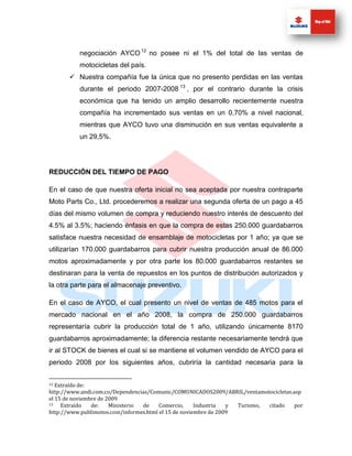 negociación AYCO 12 no posee ni el 1% del total de las ventas de
          motocicletas del país.
        Nuestra compañía fue la única que no presento perdidas en las ventas
          durante el periodo 2007-2008 13 , por el contrario durante la crisis
          económica que ha tenido un amplio desarrollo recientemente nuestra
          compañía ha incrementado sus ventas en un 0,70% a nivel nacional,
          mientras que AYCO tuvo una disminución en sus ventas equivalente a
          un 29,5%.




REDUCCIÓN DEL TIEMPO DE PAGO

En el caso de que nuestra oferta inicial no sea aceptada por nuestra contraparte
Moto Parts Co., Ltd. procederemos a realizar una segunda oferta de un pago a 45
días del mismo volumen de compra y reduciendo nuestro interés de descuento del
4.5% al 3.5%; haciendo énfasis en que la compra de estas 250.000 guardabarros
satisface nuestra necesidad de ensamblaje de motocicletas por 1 año; ya que se
utilizarían 170.000 guardabarros para cubrir nuestra producción anual de 86.000
motos aproximadamente y por otra parte los 80.000 guardabarros restantes se
destinaran para la venta de repuestos en los puntos de distribución autorizados y
la otra parte para el almacenaje preventivo.

En el caso de AYCO, el cual presento un nivel de ventas de 485 motos para el
mercado nacional en el año 2008, la compra de 250.000 guardabarros
representaría cubrir la producción total de 1 año, utilizando únicamente 8170
guardabarros aproximadamente; la diferencia restante necesariamente tendrá que
ir al STOCK de bienes el cual si se mantiene el volumen vendido de AYCO para el
periodo 2008 por los siguientes años, cubriría la cantidad necesaria para la


12 Extraído de:
http://www.andi.com.co/Dependencias/Comunic/COMUNICADOS2009/ABRIL/ventamotocicletas.asp
el 15 de noviembre de 2009
13   Extraído   de:    Ministerio de    Comercio,     Industria  y Turismo, citado   por
http://www.publimotos.com/informes.html el 15 de noviembre de 2009
 