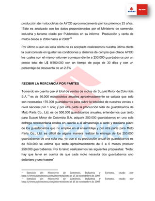 producción de motocicletas de AYCO aproximadamente por los próximos 25 años.
“Esto es analizado con los datos proporcionados por el Ministerio de comercio,
industria y turismo citado por Publimotos en su informe Producción y venta de
motos desde el 2004 hasta el 2008”14

Por último si aun así esta oferta no es aceptada realizaremos nuestra última oferta
la cual consiste en igualar las condiciones y términos de compra que ofrece AYCO
los cuales son el mismo volumen correspondiente a 250.000 guardabarros por un
precio total de U$ 8’500.000 con un tiempo de pago de 30 días y con un
porcentaje de descuento de un 2.5%




RECIBIR LA MERCANCÍA POR PARTES

Tomando en cuenta que el total de ventas de motos de Suzuki Motor de Colombia
S.A.15 es de 86.000 motocicletas anuales aproximadamente se calcula que solo
son necesarias 170.000 guardabarros para cubrir la totalidad de nuestras ventas a
nivel nacional por 1 ano; y por otra parte la producción total de guardabarros de
Moto Parts Co., Ltd. es de 500.000 guardabarros anuales, entendemos que tanto
para Suzuki Motor de Colombia S.A. adquirir 250.000 guardabarros en una sola
entrega representaría costos en cuanto a el almacenaje a corto y mediano plazo
de los guardabarros que no emplee en el ensamblaje y por otra parte para Moto
Parts Co., Ltd. es difícil de alguna manera realizar la entrega de los 250.000
guardabarros de una sola vez, ya que si su producción anual de guardabarros es
de 500.000 se estima que tarda aproximadamente de 5 a 6 meses producir
250.000 guardabarros. Por lo tanto realizaremos las siguientes propuestas: “Nota:
hay que tener en cuenta de que cada moto necesita dos guardabarros uno
delantero y uno trasero”



14   Extraído de:    Ministerio  de     Comercio,     Industria  y   Turismo,   citado   por
http://www.publimotos.com/informes.html el 15 de noviembre de 2009
15   Extraído de:    Ministerio  de     Comercio,     Industria  y   Turismo,   citado   por
http://www.publimotos.com/informes.html el 15 de noviembre de 2009
 