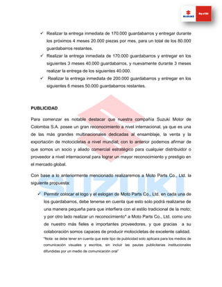  Realizar la entrega inmediata de 170.000 guardabarros y entregar durante
        los próximos 4 meses 20.000 piezas por mes, para un total de los 80.000
        guardabarros restantes.
     Realizar la entrega inmediata de 170.000 guardabarros y entregar en los
        siguientes 3 meses 40.000 guardabarros, y nuevamente durante 3 meses
        realizar la entrega de los siguientes 40.000.
     Realizar la entrega inmediata de 200.000 guardabarros y entregar en los
        siguientes 6 meses 50.000 guardabarros restantes.




PUBLICIDAD

Para comenzar es notable destacar que nuestra compañía Suzuki Motor de
Colombia S.A. posee un gran reconocimiento a nivel internacional, ya que es una
de las más grandes multinacionales dedicadas al ensamblaje, la venta y la
exportación de motocicletas a nivel mundial; con lo anterior podemos afirmar de
que somos un socio y aliado comercial estratégico para cualquier distribuidor o
proveedor a nivel internacional para lograr un mayor reconocimiento y prestigio en
el mercado global.

Con base a lo anteriormente mencionado realizaremos a Moto Parts Co., Ltd. la
siguiente propuesta:

    Permitir colocar el logo y el eslogan de Moto Parts Co., Ltd. en cada una de
      los guardabarros, debe tenerse en cuenta que esto solo podrá realizarse de
      una manera pequeña para que interfiera con el estilo tradicional de la moto;
      y por otro lado realizar un reconocimiento* a Moto Parts Co., Ltd. como uno
      de nuestro más fieles e importantes proveedores, y que gracias                       a su
      colaboración somos capaces de producir motocicletas de excelente calidad.
      *Nota: se debe tener en cuenta que este tipo de publicidad solo aplicara para los medios de
      comunicación visuales y escritos, sin incluir las pautas publicitarias institucionales
      difundidas por un medio de comunicación oral”
 