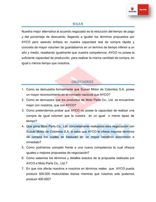 MAAN

Nuestra mejor alternativa al acuerdo negociado es la reducción del tiempo de pago
y del porcentaje de descuento, llegando a igualar los términos propuestos por
AYCO pero asiendo énfasis en nuestra capacidad real de compra rápida y
concreta de mayor volumen de guardabarros en un termino de tiempo inferior a un
año y medio, resaltando igualmente que nuestra competencia, AYCO no posee la
suficiente capacidad de producción, para realizar la misma cantidad de compra, en
igual o menos tiempo que nosotros.




                                     OBJECIONES

1. Como se demuestra formalmente que Suzuki Motor de Colombia S.A. posee
   un mayor reconocimiento en el mercado nacional que AYCO?
2. Como se demuestra que los productos de Moto Parts Co., Ltd. se encuentran
   mejor con nosotros, que con AYCO?
3. Como pretendemos probar que AYCO no posee la capacidad de realizar una
   compra de igual volumen que la nuestra       en un igual   o menor lapso de
   tiempo?
4. Que gana Moto Parts Co., Ltd. concretamente realizando esta negociación con
   Suzuki Motor de Colombia S.A. si sabe que AYCO le ofrece mejores términos
   de compra los cuales se traducen en un mayor beneficio económico e
   inmediato?
5. Como podríamos competir frente a una nueva competencia la cual ofrezca
   iguales o mejores propuestas de negociación?
6. Como sabemos los términos y detalles exactos de la propuesta realizada por
   AYCO a Moto Parts Co., Ltd.?
7. En que nos afecta nosotros a nosotros en términos reales que AYCO pueda
   producir 500.000 motocicletas diarias mientras que nosotros solo podemos
   producir 400.000?
 