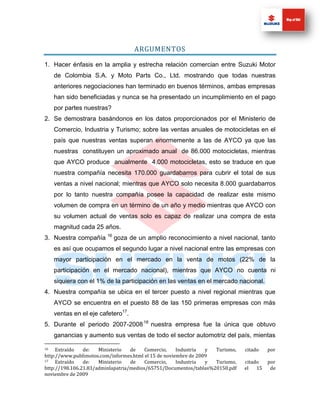 ARGUMENTOS

1. Hacer énfasis en la amplia y estrecha relación comercian entre Suzuki Motor
     de Colombia S.A. y Moto Parts Co., Ltd. mostrando que todas nuestras
     anteriores negociaciones han terminado en buenos términos, ambas empresas
     han sido beneficiadas y nunca se ha presentado un incumplimiento en el pago
     por partes nuestras?
2. Se demostrara basándonos en los datos proporcionados por el Ministerio de
     Comercio, Industria y Turismo; sobre las ventas anuales de motocicletas en el
     país que nuestras ventas superan enormemente a las de AYCO ya que las
     nuestras constituyen un aproximado anual de 86.000 motocicletas, mientras
     que AYCO produce anualmente 4.000 motocicletas, esto se traduce en que
     nuestra compañía necesita 170.000 guardabarros para cubrir el total de sus
     ventas a nivel nacional; mientras que AYCO solo necesita 8.000 guardabarros
     por lo tanto nuestra compañía posee la capacidad de realizar este mismo
     volumen de compra en un término de un año y medio mientras que AYCO con
     su volumen actual de ventas solo es capaz de realizar una compra de esta
     magnitud cada 25 años.
3. Nuestra compañía 16 goza de un amplio reconocimiento a nivel nacional, tanto
     es así que ocupamos el segundo lugar a nivel nacional entre las empresas con
     mayor participación en el mercado en la venta de motos (22% de la
     participación en el mercado nacional), mientras que AYCO no cuenta ni
     siquiera con el 1% de la participación en las ventas en el mercado nacional.
4. Nuestra compañía se ubica en el tercer puesto a nivel regional mientras que
     AYCO se encuentra en el puesto 88 de las 150 primeras empresas con más
     ventas en el eje cafetero17.
5. Durante el periodo 2007-2008 18 nuestra empresa fue la única que obtuvo
     ganancias y aumento sus ventas de todo el sector automotriz del país, mientas

16   Extraído   de:   Ministerio   de    Comercio,    Industria  y Turismo,   citado    por
http://www.publimotos.com/informes.html el 15 de noviembre de 2009
17   Extraído   de:   Ministerio   de    Comercio,    Industria  y Turismo,   citado    por
http://198.106.21.83/adminlapatria/medios/65751/Documentos/tablas%20150.pdf   el   15    de
noviembre de 2009
 