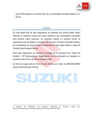 que AYCO presento una disminución de sus cantidades vendidas totales en un
     29.5%




                                         CIERRE

En esta etapa final de esta negociación se pretende que ambas partes hayan
obtenido un beneficio mutuo que hayan satisfecho sus necesidades principales
para plasmar estos acuerdos, es necesario realizar un contrato donde se
especifique todo lo pactado y acordado, por tal razón se fijaran clausulas acorde a
las necesidades de ambas partes. El desarrollo de esta etapa estará a cargo de
Cristian David Kenguan Henao.

Para esta negociación se realizara la entrega de la mercancía por medio del
Incoterm     CIF Buenaventura. “Dependiendo de la contraparte se manejara un
aumento entre el 5% y el 10% en el precio final”.

La forma de pago será en forma de giro directo, por medio de BANCOLOMBIA
(anexo solicitud de giro directo).




18   Extraído de:    Ministerio  de     Comercio,     Industria  y   Turismo,   citado   por
http://www.publimotos.com/informes.html el 15 de noviembre de 2009
 
