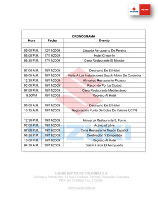 CRONOGRAMA
  Hora          Fecha                                Evento


05:00 P.M.    12/11/2009                 Llegada Aeropuerto De Pereira
06:00 P.M.    17/11/2009                         Hotel Check-In
08:30 P.M.    17/11/2009                  Cena Restaurante El Mirador


07:00 A.M.    18/11/2009                      Desayuno En El Hotel
09:00 A.M.    18/11/2009      Visita A Las Instalaciones Suzuki Motor De Colombia
12:30 P.M.    18/11/2009                 Almuerzo Restaurante Picasso
03:00 P.M.    18/11/2009                    Recorrido Por La Ciudad
07:00 P.M.    18/11/2009                 Cena Restaurante Mediterráneo
 9:00PM       18/11/2009                        Regreso Al Hotel


08:00 A.M.    19/11/2009                      Desayuno En El Hotel
10:15 A.M.    19/11/2009         Negociación Punto De Bolsa De Valores UCPR


12:30 P.M.    19/11/2009                 Almuerzo Restaurante IL Forno
02:00 P.M.    19/11/2009                         Actividad Libre
07:00 P.M.    19/11/2009                Cena Restaurante Mesón Español
08:30 P.M.    19/11/2009                    Celebración Y Despedida
10:00 P.M.    19/11/2009                        Regreso Al Hotel
04:30 A.M.    20/11/2009                   Salida Hacia El Aeropuerto




                      SUZUKI MOTOR DE COLOMBIA S.A.
      Oficinas y Planta: Km. 15 Vía a Cartago. Pereira, Risaralda, Colombia
                         PBX: (6) 3139600 Fax: 3139691

                              www.suzuki.com.co
 