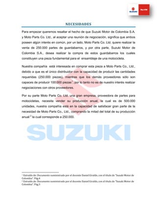 NECESIDADES

Para empezar queremos resaltar el hecho de que Suzuki Motor de Colombia S.A.
y Moto Parts Co. Ltd., al aceptar una reunión de negociación, significa que ambos
poseen algún interés en común, por un lado, Moto Parts Co. Ltd. quiere realizar la
venta de 250.000 partes de guardabarros, y por otra parte, Suzuki Motor de
Colombia S.A., desea realizar la compra de estos guardabarros los cuales
constituyen una pieza fundamental para el ensamblaje de una motocicleta.

Nuestra compañía está interesada en comprar esta pieza a Moto Parts Co., Ltd.,
debido a que es el único distribuidor con la capacidad de producir las cantidades
requeridas (250.000 piezas), mientras que los demás proveedores sólo son
capaces de producir 100.000 piezas1; por lo tanto no es de nuestro interés realizar
negociaciones con otros proveedores.

Por su parte Moto Parts Co. Ltd. una gran empresa, proveedora de partes para
motocicletas, necesita vender su producción anual, la cual es de 500.000
unidades, nuestra compañía está en la capacidad de satisfacer gran parte de la
necesidad de Moto Parts Co., Ltd., comprando la mitad del total de su producción
anual 2 la cual corresponde a 250.000.




1 Extraído de: Documento suministrado por el docente Daniel Giraldo, con el título de “Suzuki Motor de
Colombia”. Pág.4
2 Extraído de: Documento suministrado por el docente Daniel Giraldo, con el título de “Suzuki Motor de

Colombia”. Pág.3
 