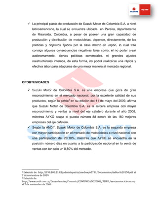  La principal planta de producción de Suzuki Motor de Colombia S.A. a nivel
        latinoamericano, la cual se encuentra ubicada en Pereira, departamento
        de Risaralda, Colombia, a pesar de poseer una gran capacidad de
        producción y distribución de motocicletas, depende, directamente, de las
        políticas y objetivos fijados por la casa matriz en Japón, lo cual trae
        consigo algunas consecuencias negativas tales como; el no poder crear
        autónomamente,       ciertas   políticas   comerciales,     ni   grandes    ajustes
        reestructúrales internos, de esta forma, no podrá realizarse una rápida y
        efectiva labor para adaptarse de una mejor manera al mercado regional.




OPORTUNIDADES

     Suzuki Motor de Colombia S.A. es una empresa que goza de gran
        reconocimiento en el mercado nacional, por la excelente calidad de sus
        productos, según la patria3 en su edición del 11 de mayo del 2009, afirma
        que Suzuki Motor de Colombia S.A. es la tercera empresa con mayor
        reconocimiento y ventas a nivel del eje cafetero durante el año 2008,
        mientras AYKO ocupa el puesto número 88 dentro de las 150 mejores
        empresas del eje cafetero.
     Según la ANDI4, Suzuki Motor de Colombia S.A. es la segunda empresa
        con mayor participación en el mercado de motocicletas a nivel nacional con
        una participación del 20,10%, mientras que AYCO se encuentra en la
        posición número diez en cuanto a la participación nacional en la venta de
        ventas con tan solo un 0,80% del mercado.




3 Extraído de: http://198.106.21.83/adminlapatria/medios/65751/Documentos/tablas%20150.pdf el
7 de noviembre de 2009
4 Extraído de:

http://www.andi.com.co/Dependencias/Comunic/COMUNICADOS2009/ABRIL/ventamotocicletas.asp
el 7 de noviembre de 2009
 