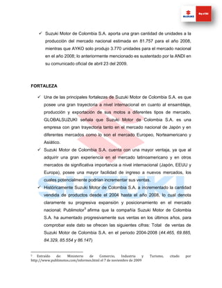  Suzuki Motor de Colombia S.A. aporta una gran cantidad de unidades a la
        producción del mercado nacional estimada en 81.757 para el año 2008,
        mientras que AYKO solo produjo 3.770 unidades para el mercado nacional
        en el año 2008; lo anteriormente mencionado es sustentado por la ANDI en
        su comunicado oficial de abril 23 del 2009.




FORTALEZA

     Una de las principales fortalezas de Suzuki Motor de Colombia S.A. es que
       posee una gran trayectoria a nivel internacional en cuanto al ensamblaje,
       producción y exportación de sus motos a diferentes tipos de mercado,
       GLOBALSUZUKI señala que Suzuki Motor de Colombia S.A. es una
       empresa con gran trayectoria tanto en el mercado nacional de Japón y en
       diferentes mercados como lo son el mercado Europeo, Norteamericano y
       Asiático.
     Suzuki Motor de Colombia S.A. cuenta con una mayor ventaja, ya que al
       adquirir una gran experiencia en el mercado latinoamericano y en otros
       mercados de significativa importancia a nivel internacional (Japón, EEUU y
       Europa), posee una mayor facilidad de ingreso a nuevos mercados, los
       cuales potencialmente podrían incrementar sus ventas.
     Históricamente Suzuki Motor de Colombia S.A. a incrementado la cantidad
       vendida de productos desde el 2004 hasta el año 2008, lo cual denota
       claramente su progresiva expansión y posicionamiento en el mercado
       nacional; Publimotor 5 afirma que la compañía Suzuki Motor de Colombia
       S.A. ha aumentado progresivamente sus ventas en los últimos años, para
       comprobar este dato se ofrecen las siguientes cifras: Total de ventas de
       Suzuki Motor de Colombia S.A. en el periodo 2004-2008 (44.465, 69.885,
       84.329, 85.554 y 86.147)


5   Extraído  de:   Ministerio   de    Comercio,     Industria    y   Turismo,   citado   por
http://www.publimotos.com/informes.html el 7 de noviembre de 2009
 