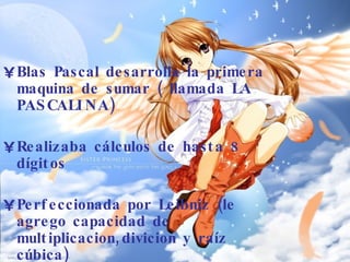 Blas Pascal desarrolla la primera maquina de sumar ( llamada LA PASCALINA) Realizaba cálculos de hasta 8 dígitos Perfeccionada por Leibniz (le agrego capacidad de multiplicacion,divicion y raíz cúbica) 