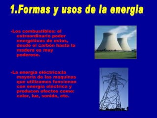-Los combustibles: el extraordinario poder energéticos de estos, desde el carbón hasta la madera es muy poderoso. -La energía eléctrica:la mayoría de las maquinas que utilizamos funcionan con energía eléctrica y producen efectos como: calor, luz, sonido, etc. 1.Formas y usos de la energia 