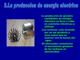 La producción de grandes cantidades de energía eléctrica se lleva a cabo en centrales eléctricas y utilizan: -Las turbinas: esta formado por un eje giratorio y unas aspas que se mueven con la fuerza del  agua. -El alternador: transforma el movimiento giratorio de las turbinas en electricidad. 2.La produccion de energia electrica 