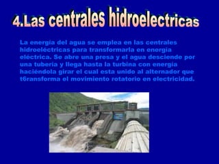 La energía del agua se emplea en las centrales hidroeléctricas para transformarla en energía eléctrica. Se abre una presa y el agua desciende por una tubería y llega hasta la turbina con energía haciéndola girar el cual esta unido al alternador que t6ransforma el movimiento rotatorio en electricidad. 4.Las centrales hidroelectricas 