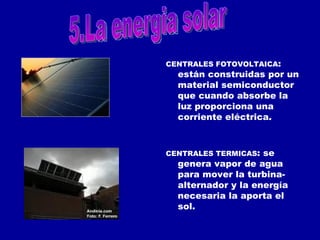 CENTRALES FOTOVOLTAICA : están construidas por un material semiconductor que cuando absorbe la luz proporciona una corriente eléctrica.  CENTRALES TERMICAS : se genera vapor de agua para mover la turbina-alternador y la energía necesaria la aporta el sol. 5.La energia solar 