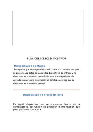 FUNCIONES DE LOS DISPOSITIVOS
Dispositivos de Entrada
Son aquellos que sirven para introducir datos a la computadora para
su proceso. Los datos se leen de los dispositivos de entrada y se
almacenan en la memoria central o interna. Los dispositivos de
entrada convierten la información en señales eléctricas que se
almacenan en la memoria central.
Dispositivos de procesamiento
Es aquel dispositivo que se encuentra dentro de la
computadora, su función es procesar la información que
pasa por la computadora.
 