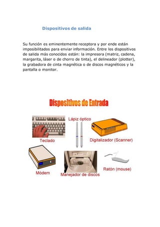 Dispositivos de salida
Su función es eminentemente receptora y por ende están
imposibilitados para enviar información. Entre los dispositivos
de salida más conocidos están: la impresora (matriz, cadena,
margarita, láser o de chorro de tinta), el delineador (plotter),
la grabadora de cinta magnética o de discos magnéticos y la
pantalla o monitor.
 
