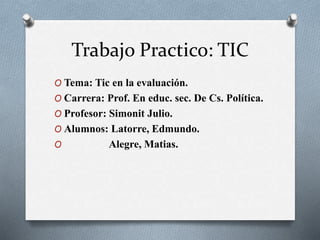 Trabajo Practico: TIC
O Tema: Tic en la evaluación.
O Carrera: Prof. En educ. sec. De Cs. Política.
O Profesor: Simonit Julio.
O Alumnos: Latorre, Edmundo.
O Alegre, Matias.
 