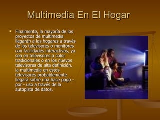 Multimedia En El Hogar   Finalmente, la mayoría de los proyectos de multimedia llegarán a los hogares a través de los televisores o monitores con facilidades interactivas, ya sea en televisores a color tradicionales o en los nuevos televisores de alta definición, la multimedia en estos televisores probablemente llegará sobre una base pago - por - uso a través de la autopista de datos. 