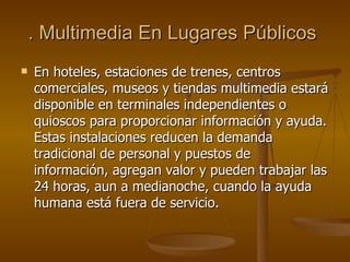 . Multimedia En Lugares Públicos   En hoteles, estaciones de trenes, centros comerciales, museos y tiendas multimedia estará disponible en terminales independientes o quioscos para proporcionar información y ayuda. Estas instalaciones reducen la demanda tradicional de personal y puestos de información, agregan valor y pueden trabajar las 24 horas, aun a medianoche, cuando la ayuda humana está fuera de servicio. 