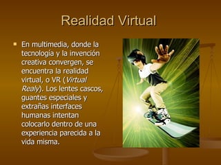 Realidad Virtual   En multimedia, donde la tecnología y la invención creativa convergen, se encuentra la realidad virtual, o VR ( Virtual Realy ). Los lentes cascos, guantes especiales y extrañas interfaces humanas intentan colocarlo dentro de una experiencia parecida a la vida misma. 