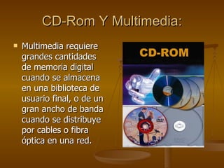 CD-Rom Y Multimedia: Multimedia requiere grandes cantidades de memoria digital cuando se almacena en una biblioteca de usuario final, o de un gran ancho de banda cuando se distribuye por cables o fibra óptica en una red. 