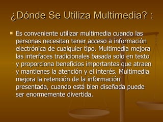 ¿Dónde Se Utiliza Multimedia? :   Es conveniente utilizar multimedia cuando las personas necesitan tener acceso a información electrónica de cualquier tipo. Multimedia mejora las interfaces tradicionales basada solo en texto y proporciona beneficios importantes que atraen y mantienes la atención y el interés. Multimedia mejora la retención de la información presentada, cuando está bien diseñada puede ser enormemente divertida. 