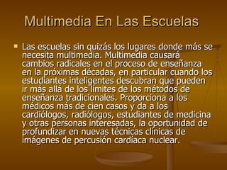 Multimedia En Las Escuelas   Las escuelas sin quizás los lugares donde más se necesita multimedia. Multimedia causará cambios radicales en el proceso de enseñanza en la próximas décadas, en particular cuando los estudiantes inteligentes descubran que pueden ir más allá de los límites de los métodos de enseñanza tradicionales. Proporciona a los médicos más de cien casos y da a los cardiólogos, radiólogos, estudiantes de medicina y otras personas interesadas, la oportunidad de profundizar en nuevas técnicas clínicas de imágenes de percusión cardíaca nuclear. 