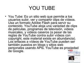 YOU TUBE You Tube: Es un sitio web que permite a los usuarios subir, ver y compartir clips de vídeos. Usa un formato Adobe Flash para servir su contenido. YouTube aloja una variedad de clips de películas, programas de televisión, videos musicales, y vídeos caseros (a pesar de las reglas de YouTube contra subir vídeos con copyright, este material existe en abundancia). Los enlaces a vídeos de YouTube pueden ser también puestos en blogs y sitios web personales usando APIs. YouTube es propiedad de Google. 