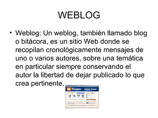 WEBLOG Weblog: Un weblog, también llamado blog o bitácora, es un sitio Web donde se recopilan cronológicamente mensajes de uno o varios autores, sobre una temática en particular siempre conservando el autor la libertad de dejar publicado lo que crea pertinente. 