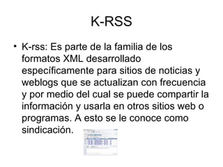 K-RSS K-rss: Es parte de la familia de los formatos XML desarrollado específicamente para sitios de noticias y weblogs que se actualizan con frecuencia y por medio del cual se puede compartir la información y usarla en otros sitios web o programas. A esto se le conoce como sindicación. 