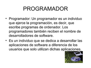 PROGRAMADOR Programador: Un programador es un individuo que ejerce la programación, es decir, que escribe programas de ordenador. Los programadores también reciben el nombre de desarrolladores de software. Es un individuo que se dedica a desarrollar las aplicaciones de software a diferencia de los usuarios que solo utilizan dichas aplicaciones. 