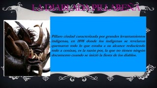 LADIABLADAPILLAREÑA
Pillaro ciudad caracterizada por grandes levantamientos
indígenas, en 1898 donde los indígenas se revelaron
quemaron todo lo que estaba a su alcance reduciendo
todo a cenizas, es la razón por, la que no tienen ningún
documento cuando se inició la fiesta de los diablos.
 
