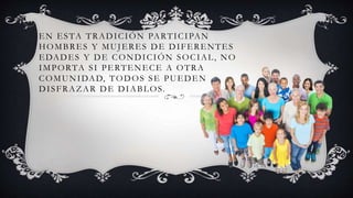 EN ESTA TRADICIÓN PARTICIPAN
HOMBRES Y MUJERES DE DIFERENTES
EDADES Y DE CONDICIÓN SOCIAL, NO
IMPORTA SI PERTENECE A OTRA
COMUNIDAD, TODOS SE PUEDEN
DISFRAZAR DE DIABLOS.
 
