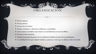 ORGANIZACIÓN
 No hay vísperas.
 No hay priostes.
 Se basa solo en la fiesta.
 Forman comisiones y directivas en diferentes. comunidades.
 Cada comparsa de diablos vienen desde su comunidad hasta el centro de Pillaro.
 No tiene un fin económico.
 Solventan la mayoría de gastos con la contribución simbólica de parte de los participantes.
 La contribución sirve para adquirir voladores, camaretas y el licor que se utiliza en todo el recorrido.
 