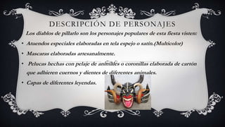 DESCRIPCIÓN DE PERSONAJES
Los diablos de pillarlo son los personajes populares de esta fiesta visten:
• Atuendos especiales elaboradas en tela espejo o satín.(Multicolor)
• Mascaras elaboradas artesanalmente.
• Pelucas hechas con pelaje de animales o coronillas elaborada de cartón
que adhieren cuernos y dientes de diferentes animales.
• Capas de diferentes leyendas.
 