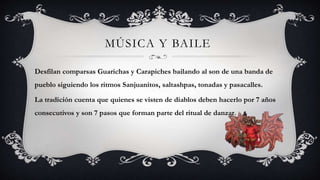 MÚSICA Y BAILE
Desfilan comparsas Guarichas y Carapiches bailando al son de una banda de
pueblo siguiendo los ritmos Sanjuanitos, saltashpas, tonadas y pasacalles.
La tradición cuenta que quienes se visten de diablos deben hacerlo por 7 años
consecutivos y son 7 pasos que forman parte del ritual de danzar.
 